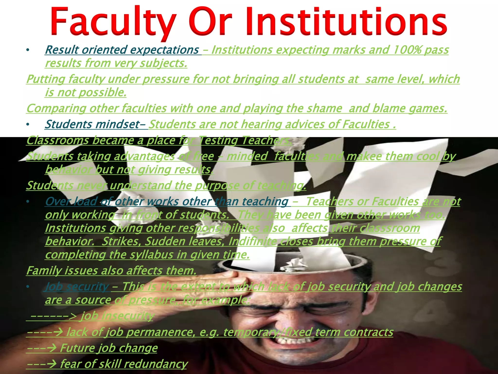 Faculty Or Institutions
• Result oriented expectations – Institutions expecting marks and 100% pass
results from very subjects.
Putting faculty under pressure for not bringing all students at same level, which
is not possible.
Comparing other faculties with one and playing the shame and blame games.
• Students mindset- Students are not hearing advices of Faculties .
Classrooms became a place for Testing Teachers.
Students taking advantages of free – minded faculties and makee them cool by
behavior but not giving results.
Students never understand the purpose of teaching.
• Over load of other works other than teaching - Teachers or Faculties are not
only working in front of students. They have been given other works too.
Institutions giving other responsibilities also affects their classsroom
behavior. Strikes, Sudden leaves, Indifinite closes bring them pressure of
completing the syllabus in given time.
Family issues also affects them.
• Job security - This is the extent to which lack of job security and job changes
are a source of pressure, for example:
------> job insecurity
---- lack of job permanence, e.g. temporary/fixed term contracts
--- Future job change
--- fear of skill redundancy
 