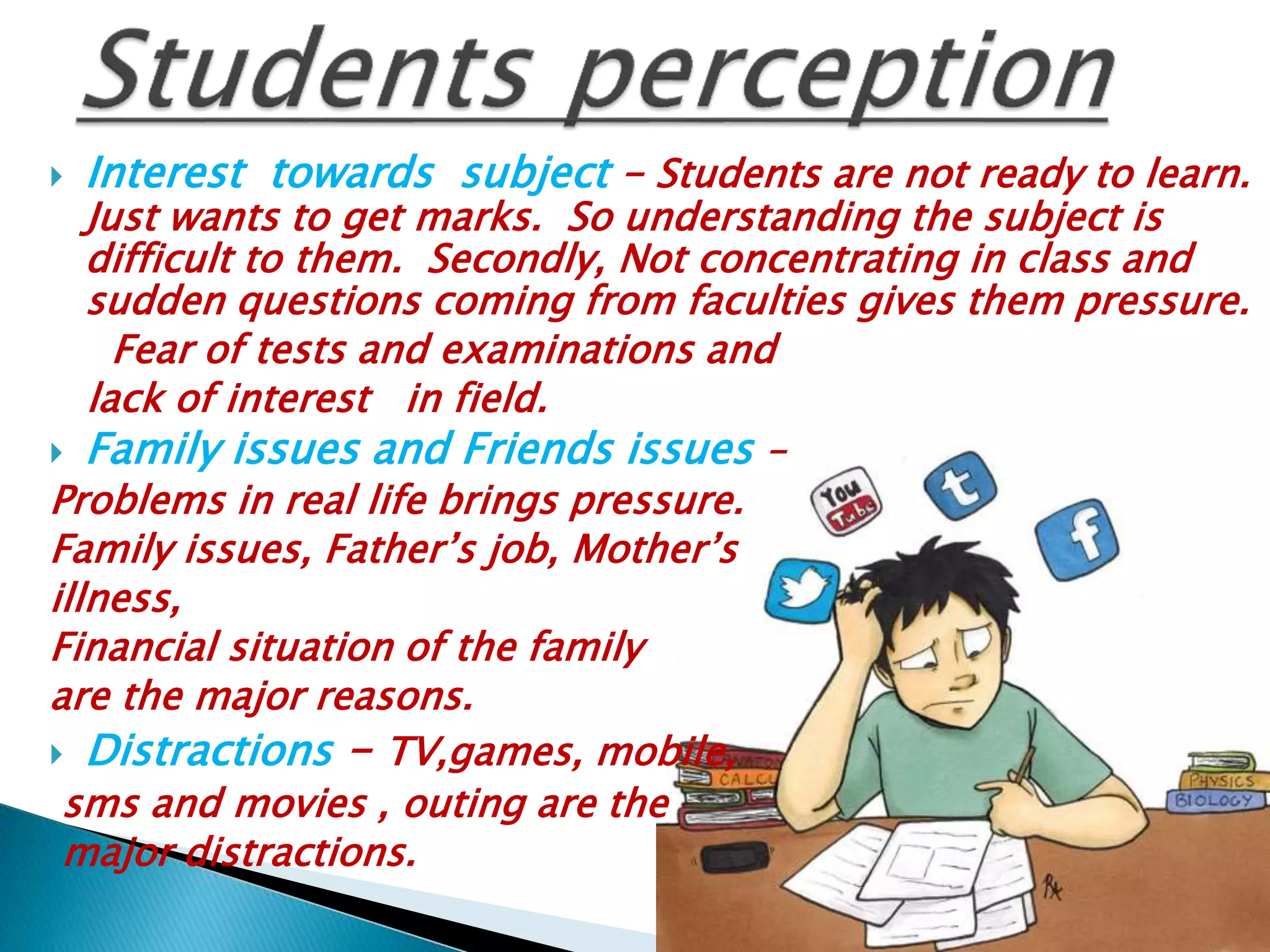  Interest towards subject – Students are not ready to learn.
Just wants to get marks. So understanding the subject is
difficult to them. Secondly, Not concentrating in class and
sudden questions coming from faculties gives them pressure.
Fear of tests and examinations and
lack of interest in field.
 Family issues and Friends issues –
Problems in real life brings pressure.
Family issues, Father’s job, Mother’s
illness,
Financial situation of the family
are the major reasons.
 Distractions – TV,games, mobile,
sms and movies , outing are the
major distractions.
 