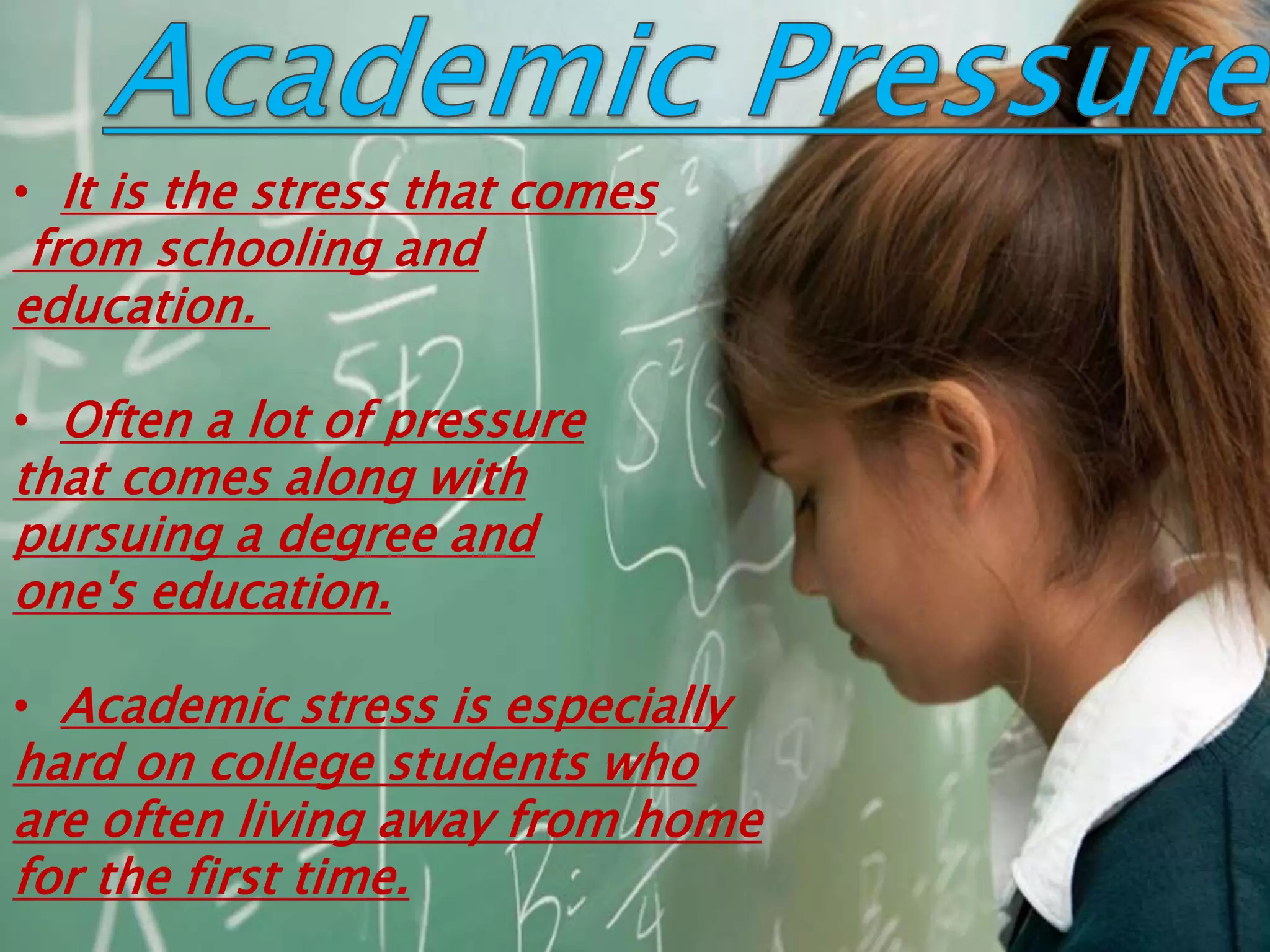 • It is the stress that comes
from schooling and
education.
• Often a lot of pressure
that comes along with
pursuing a degree and
one's education.
• Academic stress is especially
hard on college students who
are often living away from home
for the first time.
 
