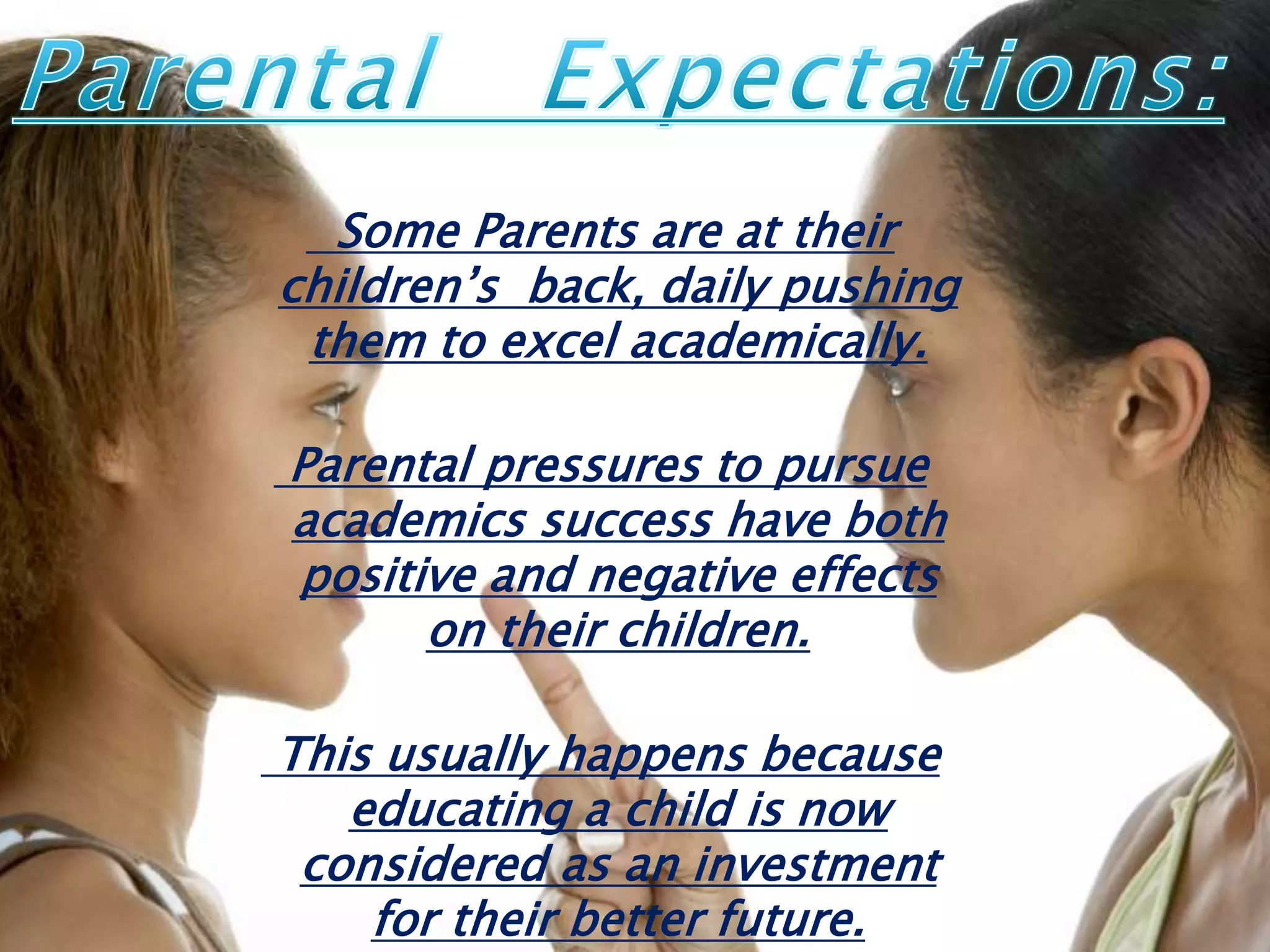 Some Parents are at their
children’s back, daily pushing
them to excel academically.
Parental pressures to pursue
academics success have both
positive and negative effects
on their children.
This usually happens because
educating a child is now
considered as an investment
for their better future.
 