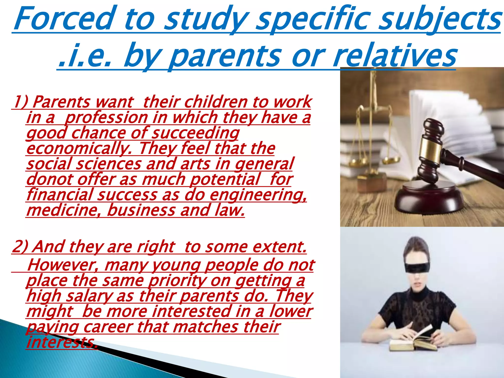 Forced to study specific subjects
.i.e. by parents or relatives
1) Parents want their children to work
in a profession in which they have a
good chance of succeeding
economically. They feel that the
social sciences and arts in general
donot offer as much potential for
financial success as do engineering,
medicine, business and law.
2) And they are right to some extent.
However, many young people do not
place the same priority on getting a
high salary as their parents do. They
might be more interested in a lower
paying career that matches their
interests.
 