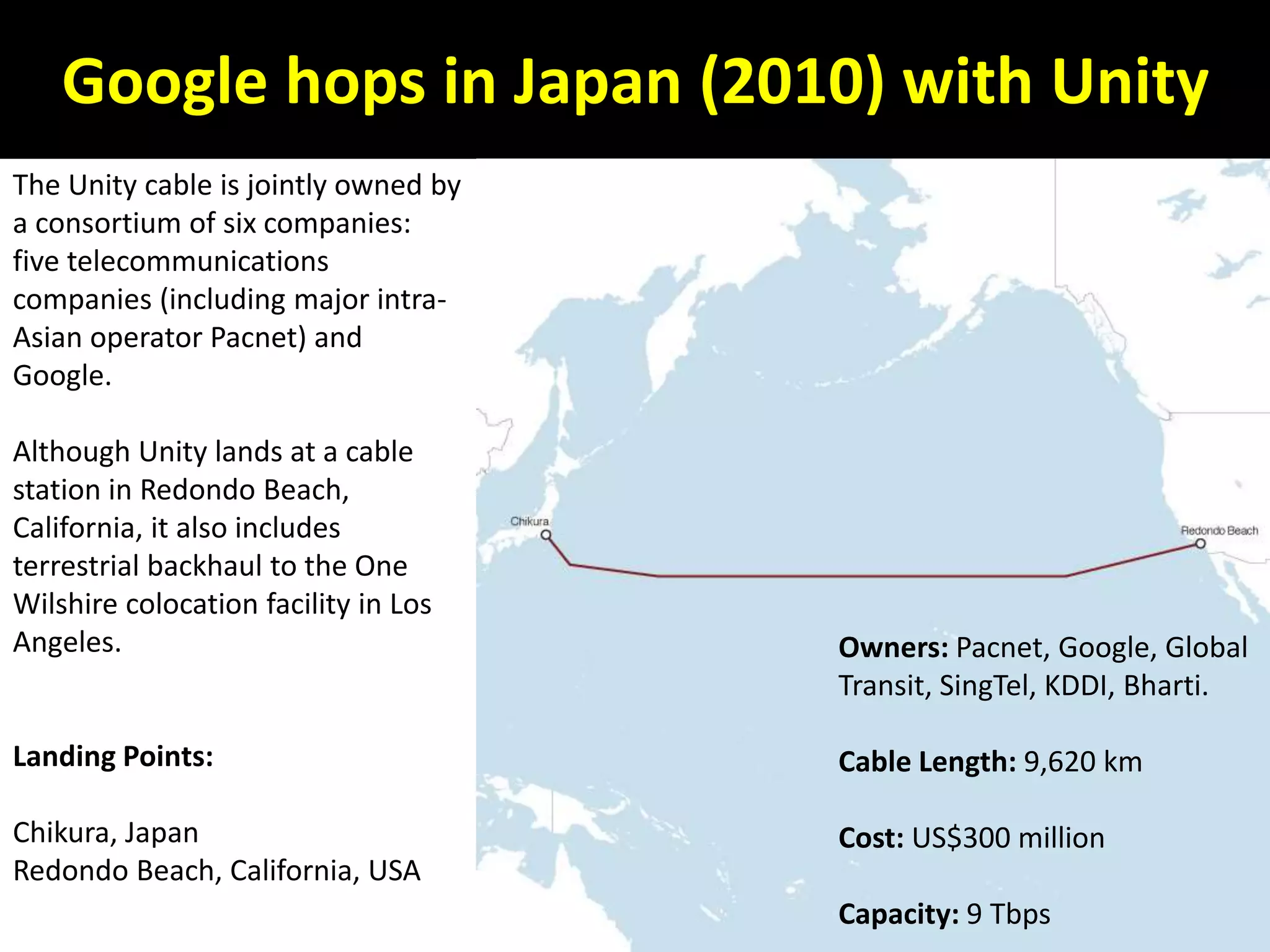 Google hops in Japan (2010) with Unity
The Unity cable is jointly owned by
a consortium of six companies:
five telecommunications
companies (including major intra-
Asian operator Pacnet) and
Google.
Although Unity lands at a cable
station in Redondo Beach,
California, it also includes
terrestrial backhaul to the One
Wilshire colocation facility in Los
Angeles.
Landing Points:
Chikura, Japan
Redondo Beach, California, USA
Owners: Pacnet, Google, Global
Transit, SingTel, KDDI, Bharti.
Cable Length: 9,620 km
Cost: US$300 million
Capacity: 9 Tbps
 