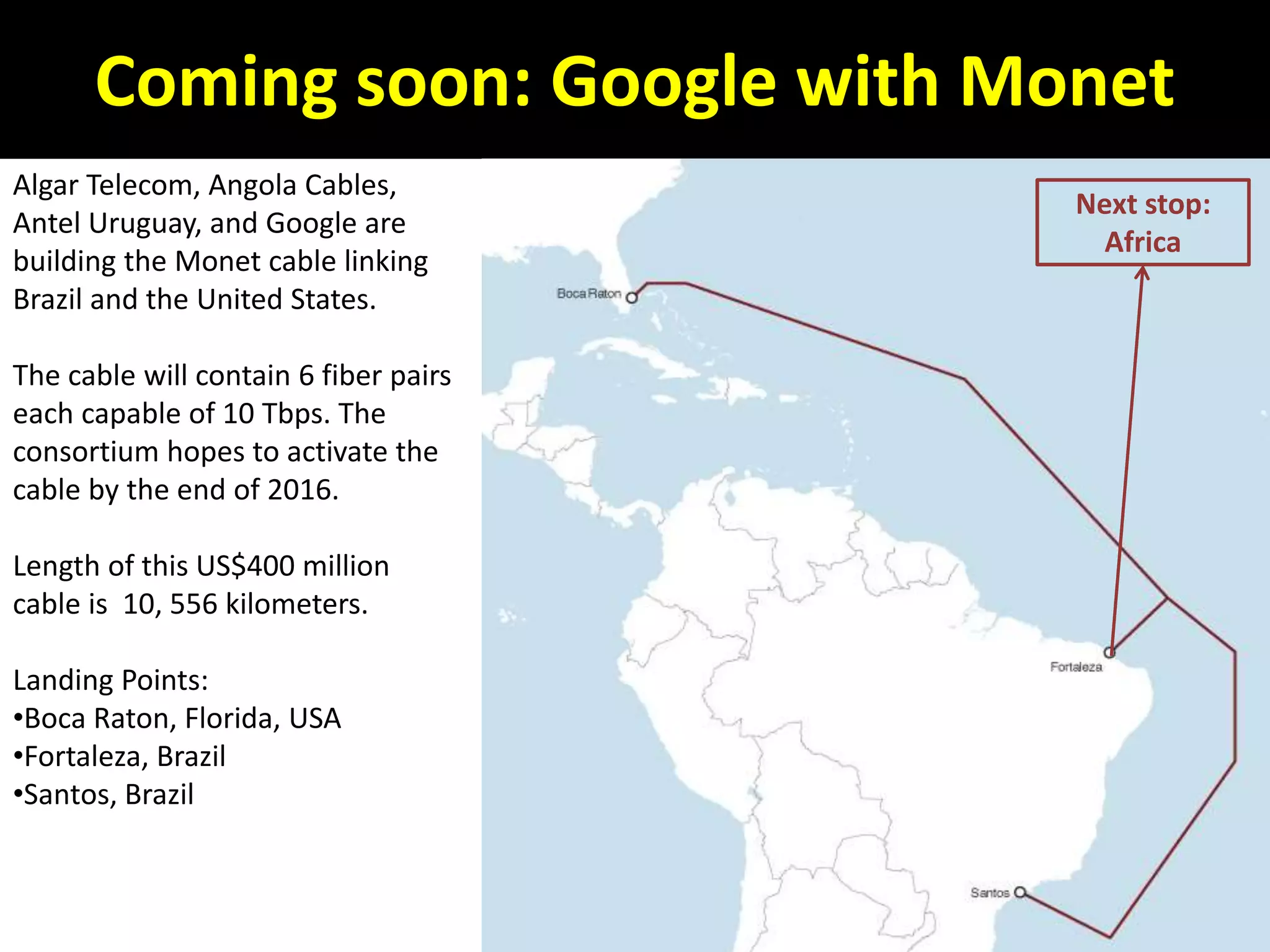 Coming soon: Google with Monet
Algar Telecom, Angola Cables,
Antel Uruguay, and Google are
building the Monet cable linking
Brazil and the United States.
The cable will contain 6 fiber pairs
each capable of 10 Tbps. The
consortium hopes to activate the
cable by the end of 2016.
Length of this US$400 million
cable is 10, 556 kilometers.
Landing Points:
•Boca Raton, Florida, USA
•Fortaleza, Brazil
•Santos, Brazil
Next stop:
Africa
 