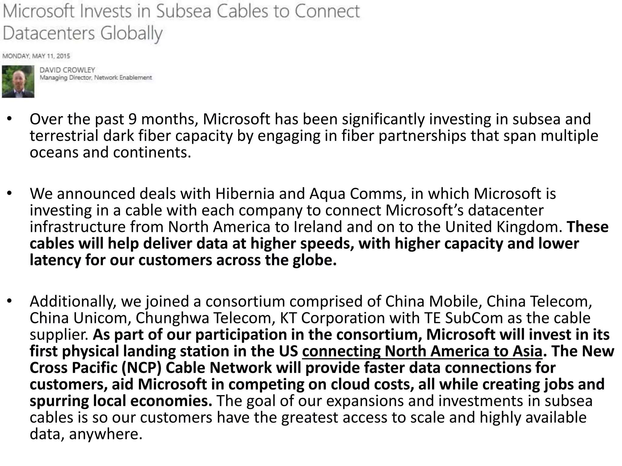 • Over the past 9 months, Microsoft has been significantly investing in subsea and
terrestrial dark fiber capacity by engaging in fiber partnerships that span multiple
oceans and continents.
• We announced deals with Hibernia and Aqua Comms, in which Microsoft is
investing in a cable with each company to connect Microsoft’s datacenter
infrastructure from North America to Ireland and on to the United Kingdom. These
cables will help deliver data at higher speeds, with higher capacity and lower
latency for our customers across the globe.
• Additionally, we joined a consortium comprised of China Mobile, China Telecom,
China Unicom, Chunghwa Telecom, KT Corporation with TE SubCom as the cable
supplier. As part of our participation in the consortium, Microsoft will invest in its
first physical landing station in the US connecting North America to Asia. The New
Cross Pacific (NCP) Cable Network will provide faster data connections for
customers, aid Microsoft in competing on cloud costs, all while creating jobs and
spurring local economies. The goal of our expansions and investments in subsea
cables is so our customers have the greatest access to scale and highly available
data, anywhere.
 