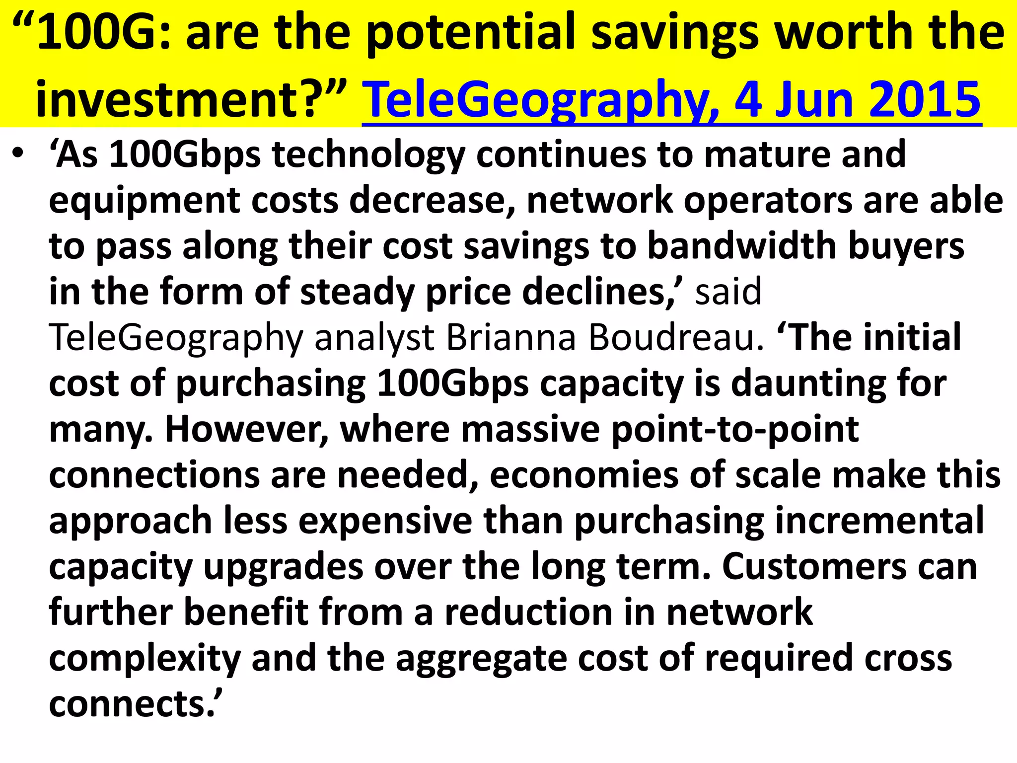 “100G: are the potential savings worth the
investment?” TeleGeography, 4 Jun 2015
• ‘As 100Gbps technology continues to mature and
equipment costs decrease, network operators are able
to pass along their cost savings to bandwidth buyers
in the form of steady price declines,’ said
TeleGeography analyst Brianna Boudreau. ‘The initial
cost of purchasing 100Gbps capacity is daunting for
many. However, where massive point-to-point
connections are needed, economies of scale make this
approach less expensive than purchasing incremental
capacity upgrades over the long term. Customers can
further benefit from a reduction in network
complexity and the aggregate cost of required cross
connects.’
 