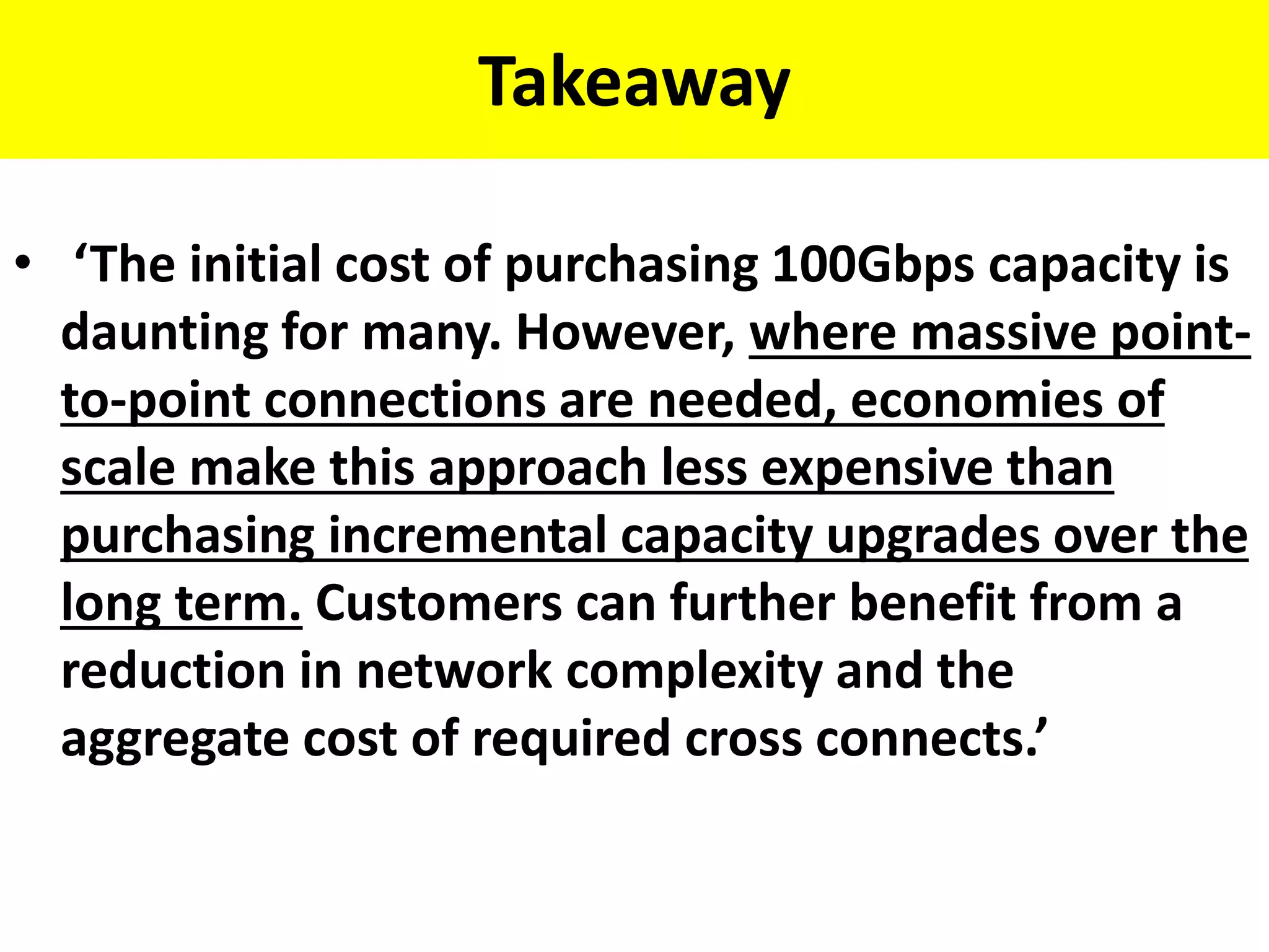 Takeaway
• ‘The initial cost of purchasing 100Gbps capacity is
daunting for many. However, where massive point-
to-point connections are needed, economies of
scale make this approach less expensive than
purchasing incremental capacity upgrades over the
long term. Customers can further benefit from a
reduction in network complexity and the
aggregate cost of required cross connects.’
 