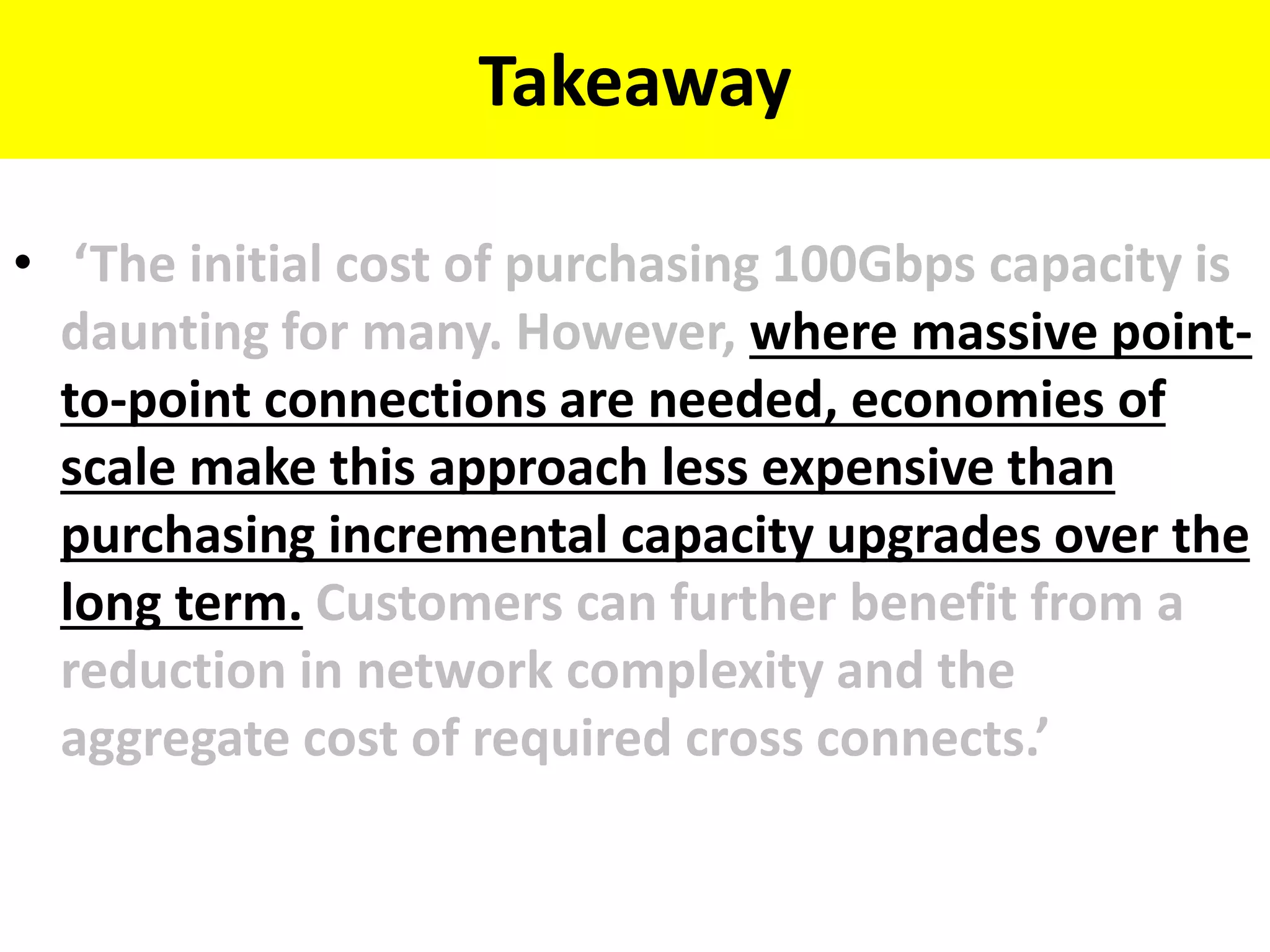 Takeaway
• ‘The initial cost of purchasing 100Gbps capacity is
daunting for many. However, where massive point-
to-point connections are needed, economies of
scale make this approach less expensive than
purchasing incremental capacity upgrades over the
long term. Customers can further benefit from a
reduction in network complexity and the
aggregate cost of required cross connects.’
 