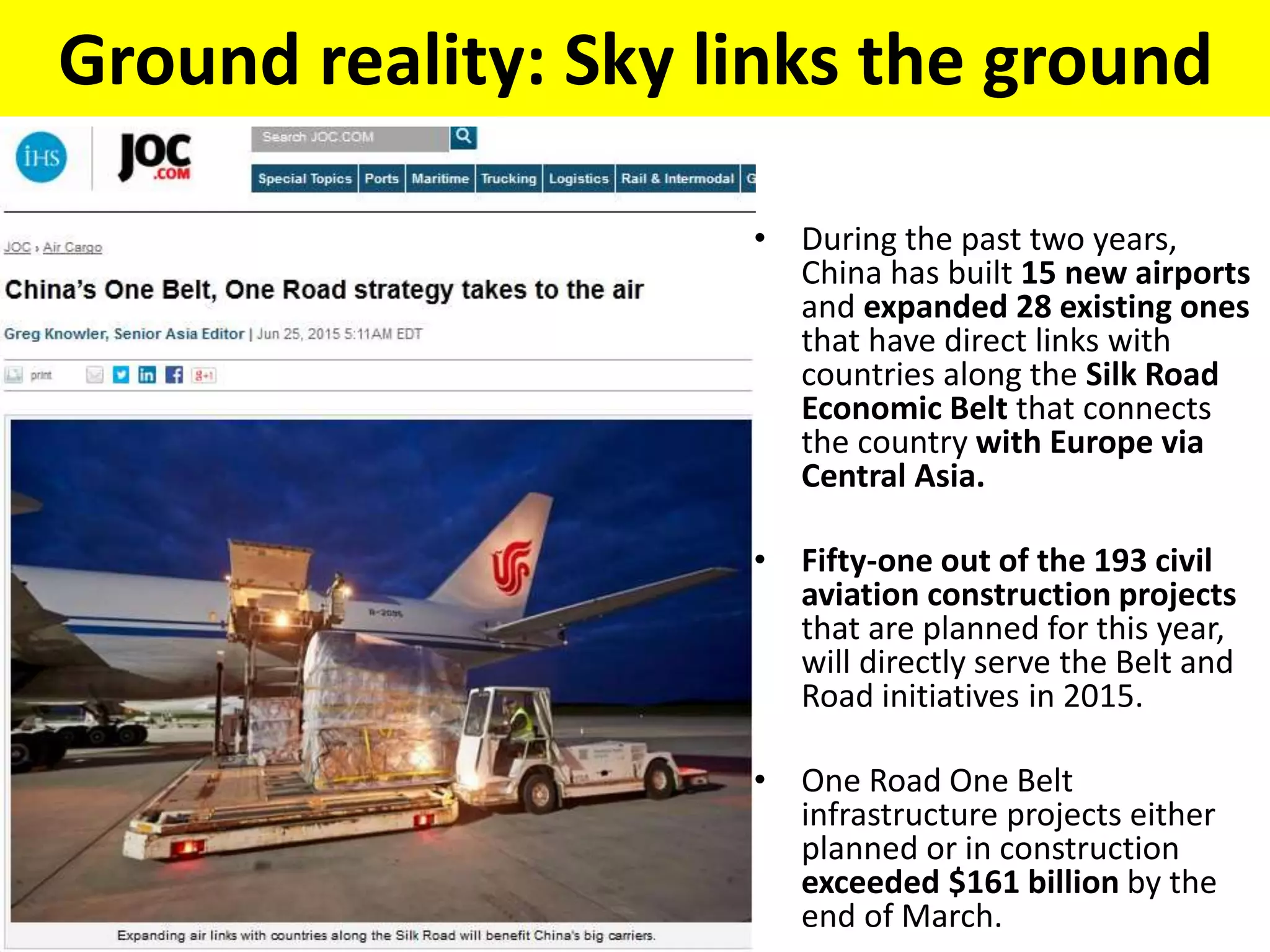 Ground reality: Sky links the ground
• During the past two years,
China has built 15 new airports
and expanded 28 existing ones
that have direct links with
countries along the Silk Road
Economic Belt that connects
the country with Europe via
Central Asia.
• Fifty-one out of the 193 civil
aviation construction projects
that are planned for this year,
will directly serve the Belt and
Road initiatives in 2015.
• One Road One Belt
infrastructure projects either
planned or in construction
exceeded $161 billion by the
end of March.
 