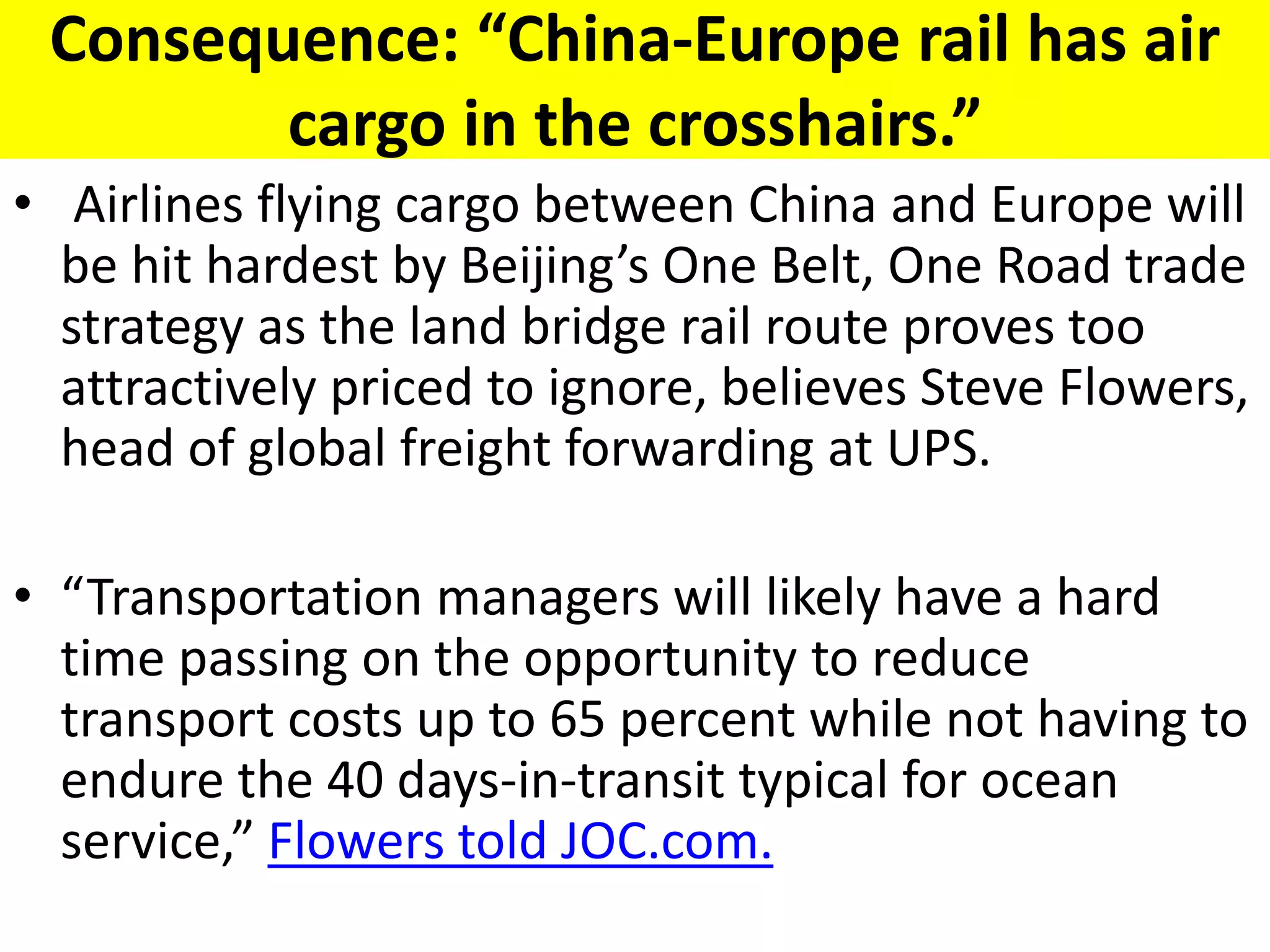 Consequence: “China-Europe rail has air
cargo in the crosshairs.”
• Airlines flying cargo between China and Europe will
be hit hardest by Beijing’s One Belt, One Road trade
strategy as the land bridge rail route proves too
attractively priced to ignore, believes Steve Flowers,
head of global freight forwarding at UPS.
• “Transportation managers will likely have a hard
time passing on the opportunity to reduce
transport costs up to 65 percent while not having to
endure the 40 days-in-transit typical for ocean
service,” Flowers told JOC.com.
 