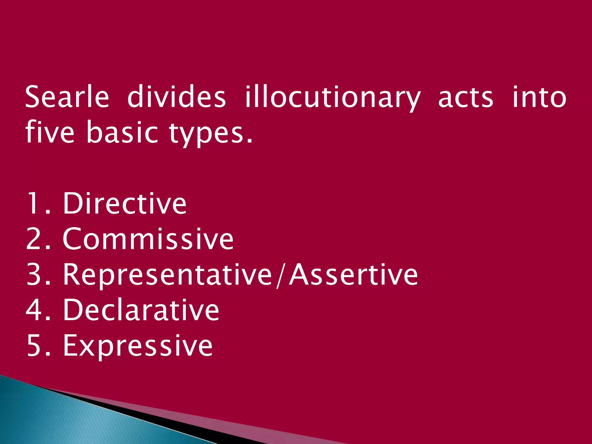 Searle divides illocutionary acts into
five basic types.
1. Directive
2. Commissive
3. Representative/Assertive
4. Declarative
5. Expressive
 