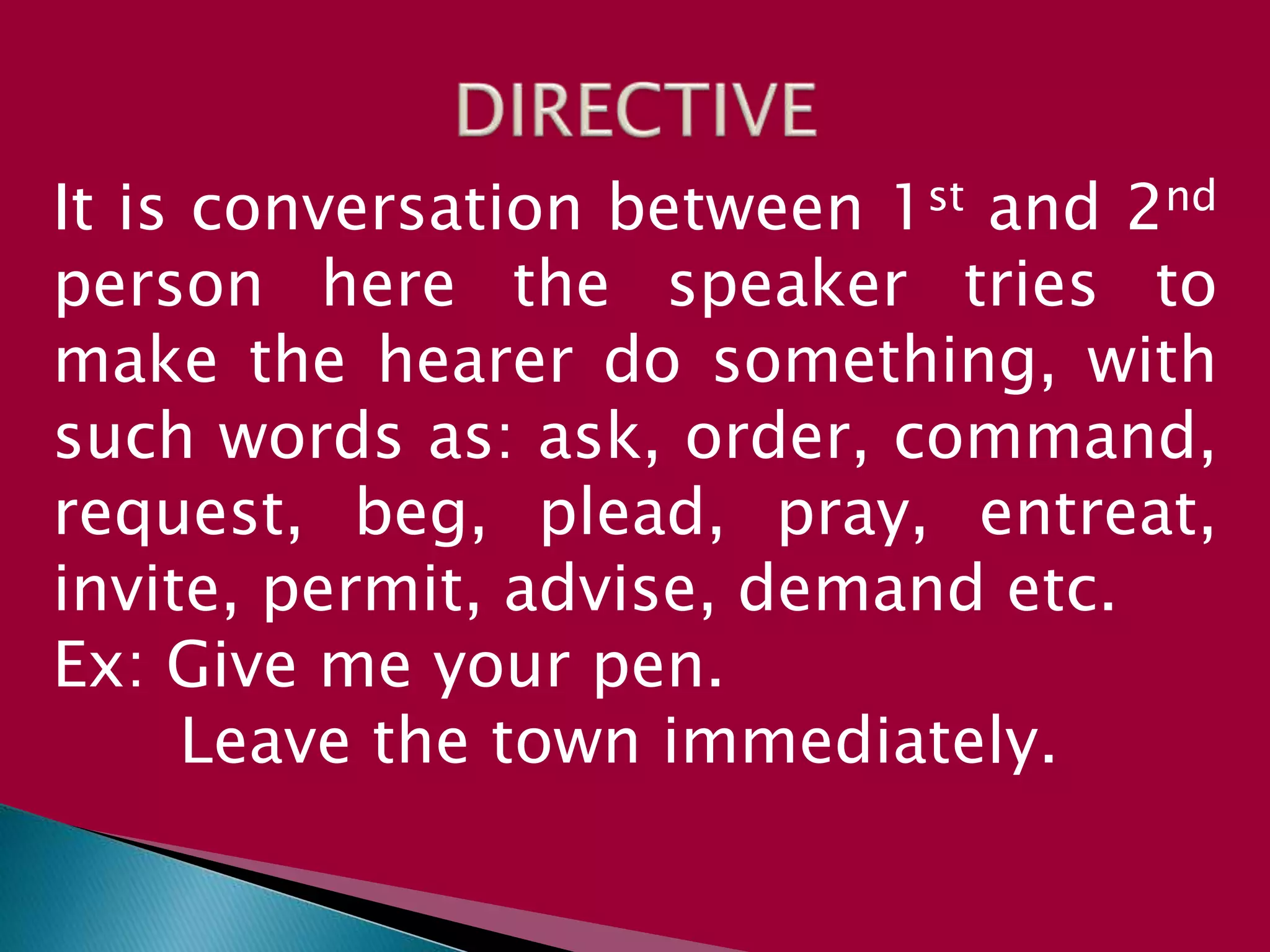 It is conversation between 1st and 2nd
person here the speaker tries to
make the hearer do something, with
such words as: ask, order, command,
request, beg, plead, pray, entreat,
invite, permit, advise, demand etc.
Ex: Give me your pen.
Leave the town immediately.
 