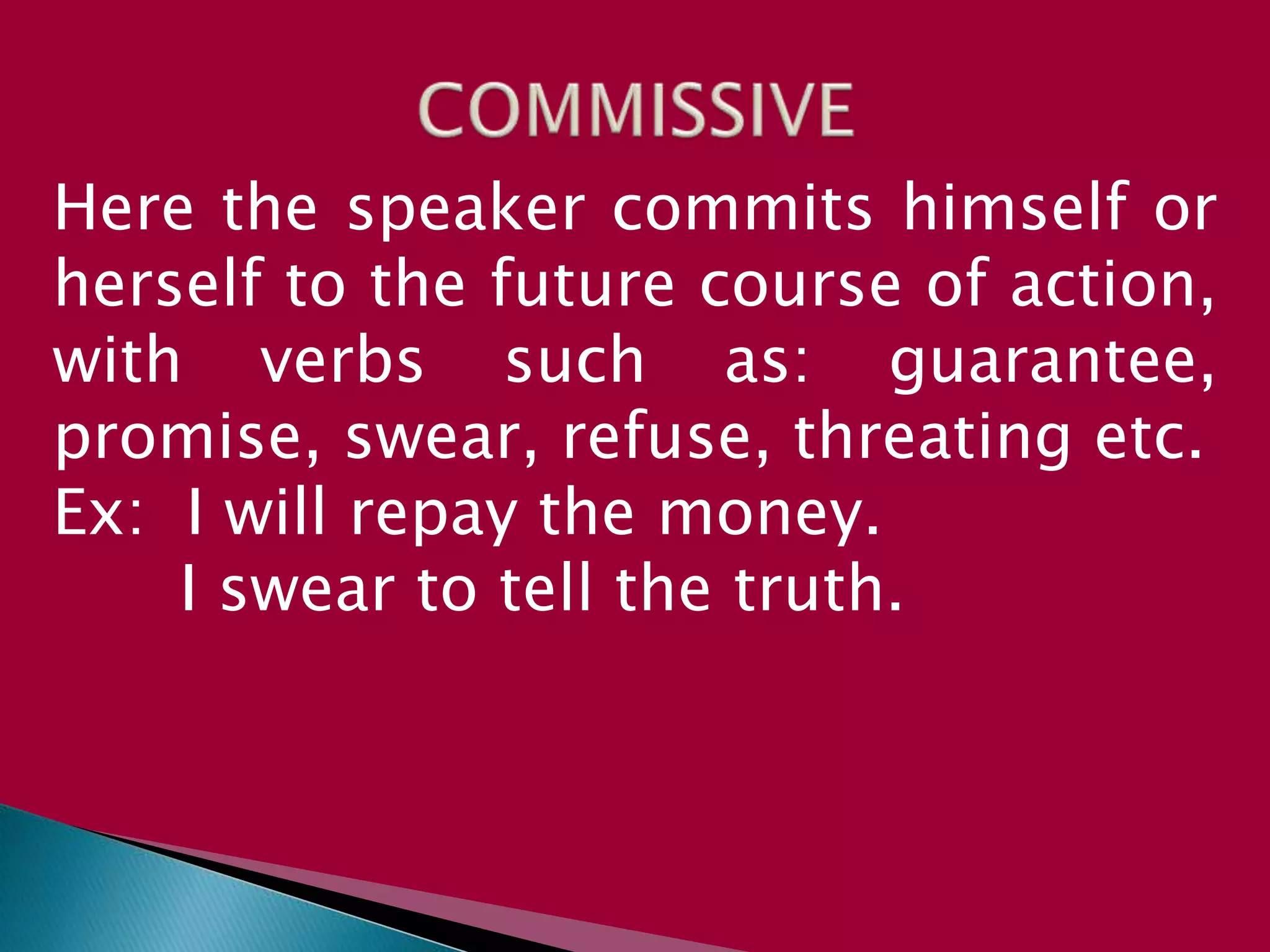 Here the speaker commits himself or
herself to the future course of action,
with verbs such as: guarantee,
promise, swear, refuse, threating etc.
Ex: I will repay the money.
I swear to tell the truth.
 