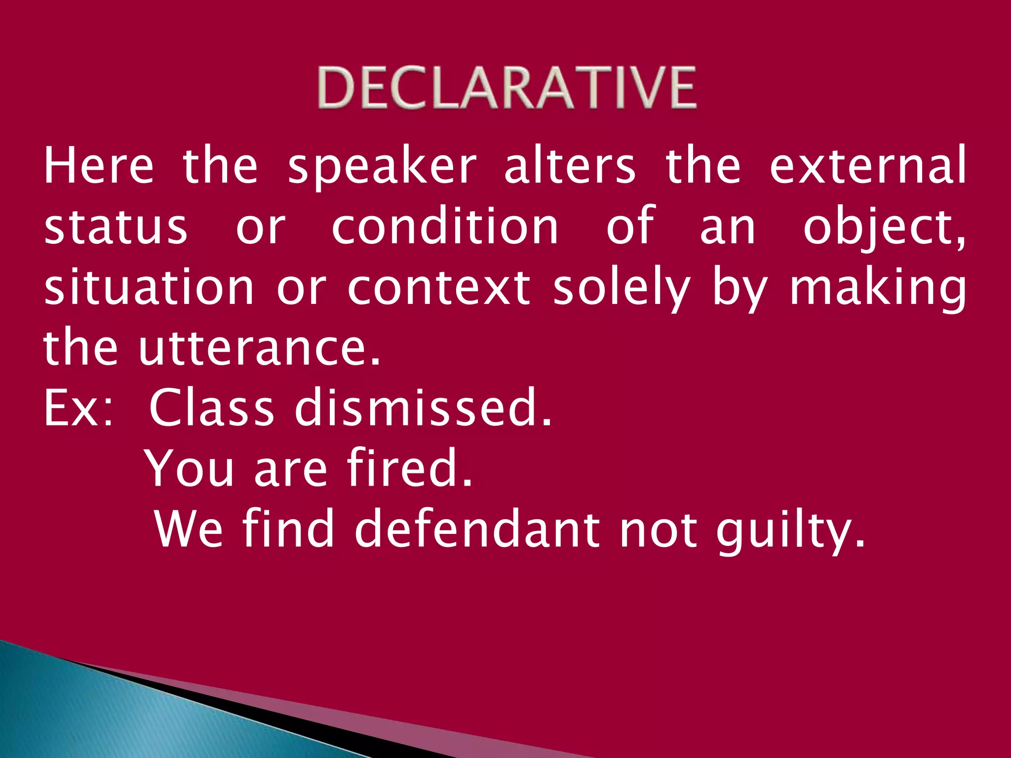Here the speaker alters the external
status or condition of an object,
situation or context solely by making
the utterance.
Ex: Class dismissed.
You are fired.
We find defendant not guilty.
 