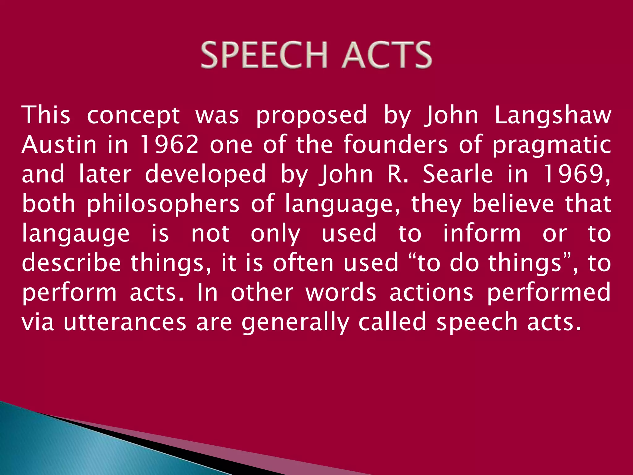 This concept was proposed by John Langshaw
Austin in 1962 one of the founders of pragmatic
and later developed by John R. Searle in 1969,
both philosophers of language, they believe that
langauge is not only used to inform or to
describe things, it is often used “to do things”, to
perform acts. In other words actions performed
via utterances are generally called speech acts.
 