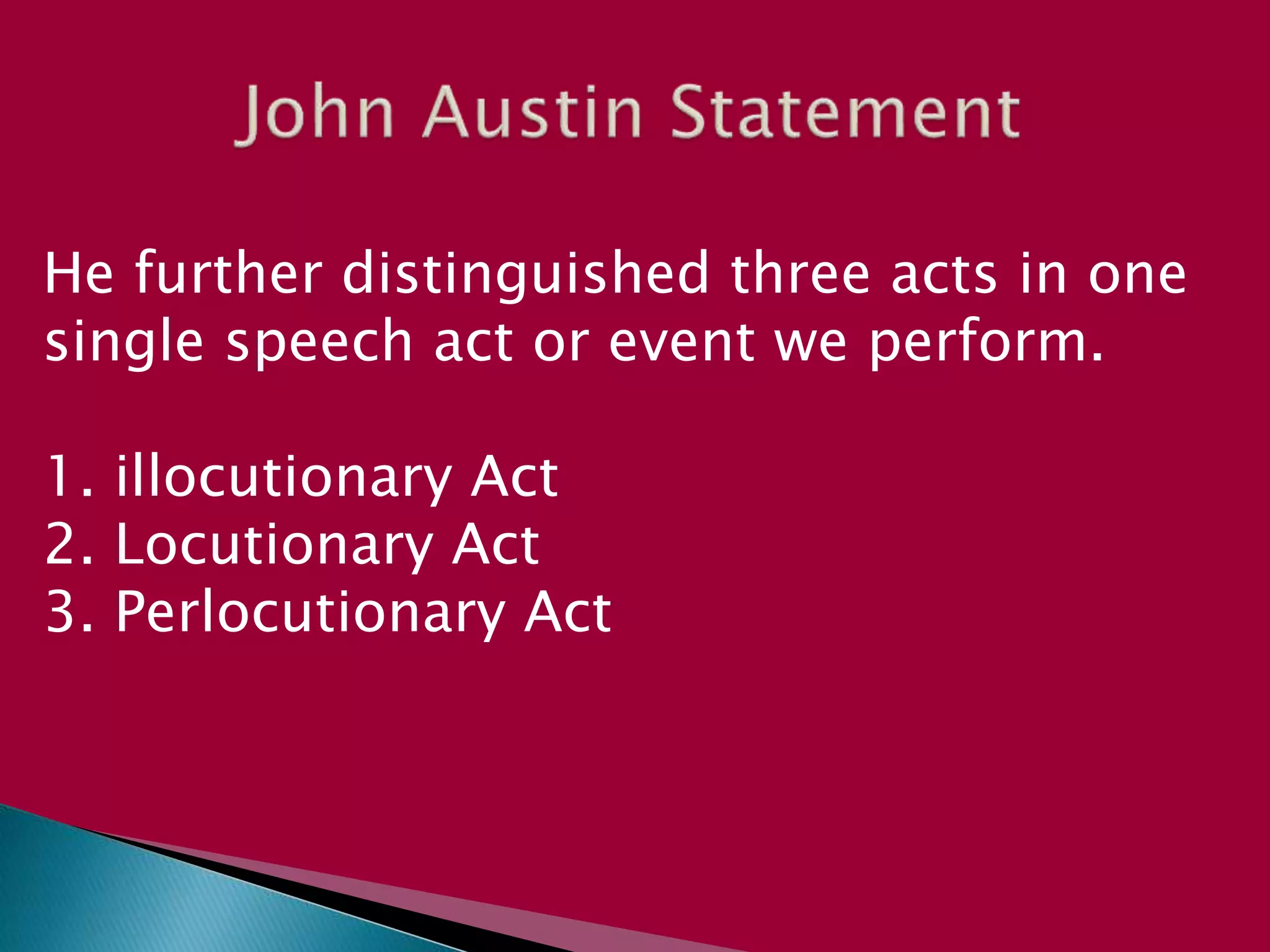 He further distinguished three acts in one
single speech act or event we perform.
1. illocutionary Act
2. Locutionary Act
3. Perlocutionary Act
 