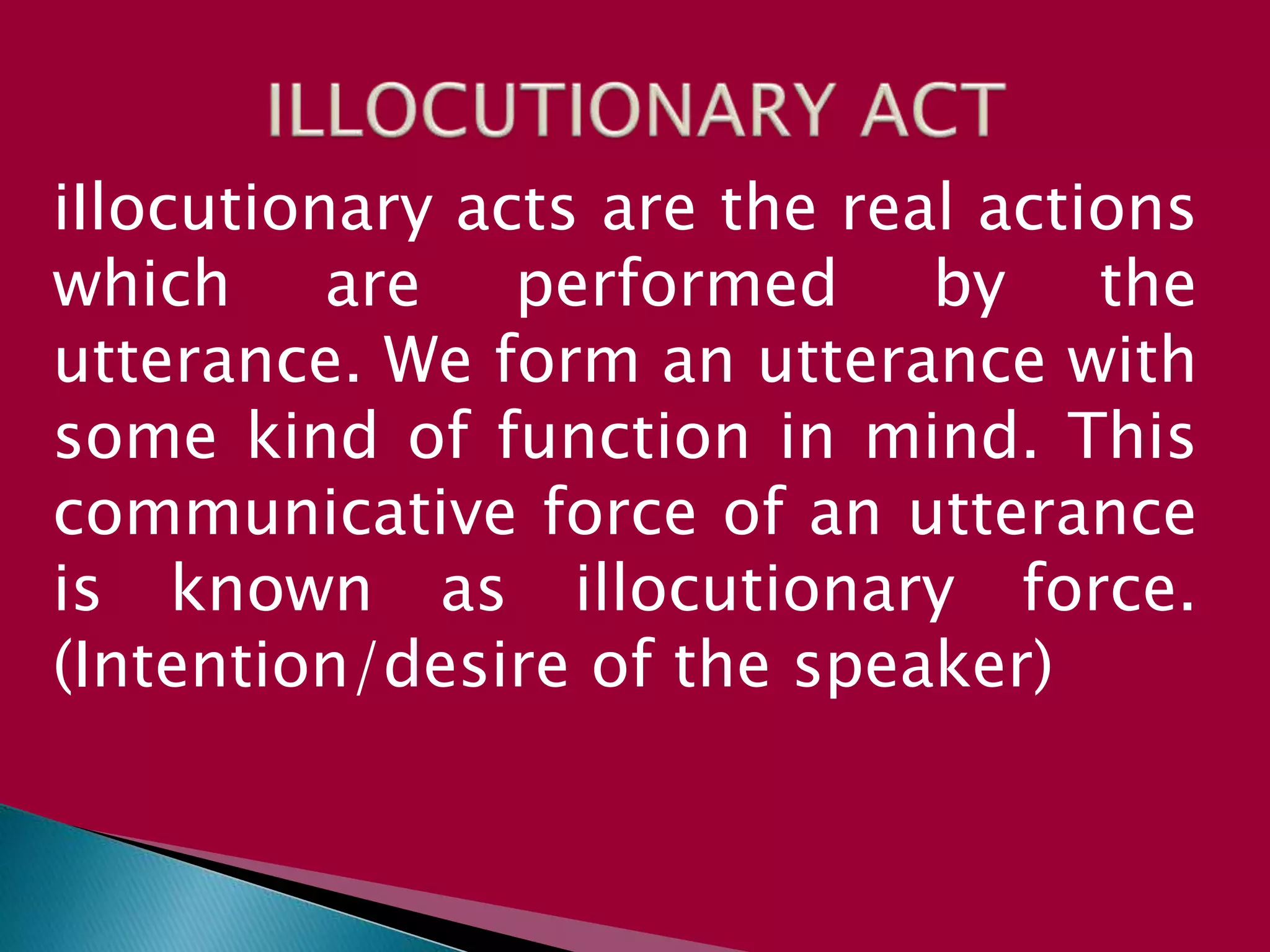 iIlocutionary acts are the real actions
which are performed by the
utterance. We form an utterance with
some kind of function in mind. This
communicative force of an utterance
is known as illocutionary force.
(Intention/desire of the speaker)
 