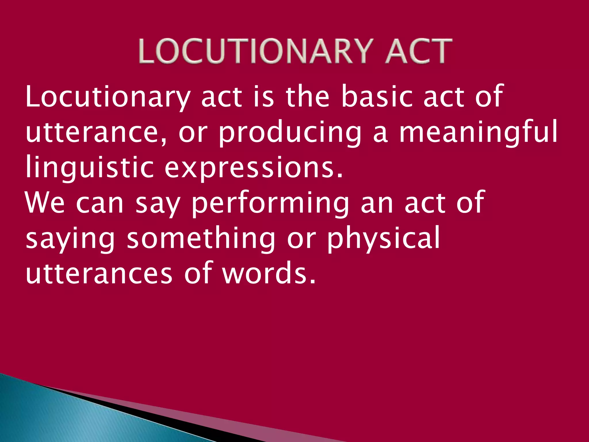 Locutionary act is the basic act of
utterance, or producing a meaningful
linguistic expressions.
We can say performing an act of
saying something or physical
utterances of words.
 