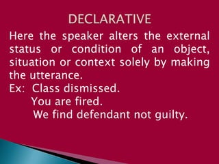 Here the speaker alters the external
status or condition of an object,
situation or context solely by making
the utterance.
Ex: Class dismissed.
You are fired.
We find defendant not guilty.
 