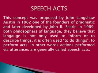 This concept was proposed by John Langshaw
Austin in 1962 one of the founders of pragmatic
and later developed by John R. Searle in 1969,
both philosophers of language, they believe that
langauge is not only used to inform or to
describe things, it is often used “to do things”, to
perform acts. In other words actions performed
via utterances are generally called speech acts.
 
