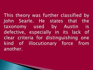 This theory was further classified by
John Searle. He states that the
taxonomy used by Austin is
defective, especially in its lack of
clear criteria for distinguishing one
kind of illocutionary force from
another.
 