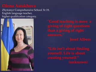 “Life isn’t about finding
yourself. Life is about
creating yourself.”
(unknown)
"Good teaching is more a
giving of right questions
than a giving of right
answers."
Josef Albers
Olena Astakhova
Zhytomyr Comprehensive School № 19,
English language teacher,
higher qualification category.
 
