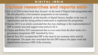 D I G I T A L I N D I A
Various researches and reports said-
1.Iyer et al.2014 in their book they focused on the need of Digital India programme and
the role played by e-Goveranance programme in our economy.
2.Sardana 2015 emphasized on the benefits of digital literacy, hurdles in the way of
digitalisation and the strong political dedication to implement the programme.
3.Cheema 2015 in an article concluded that they key challenge is the implementation of
DIP in remote area and suggest some policies for it.
4. Chopra and Ritika 2015 summarized that to over come from the draw backs of e-
governance programme DIP launched by Govt.
5. Jaini & Tere 2015 accepted that DIP is the need of our economy and a tool for
development. The paper also concluded that the DIP reduces the paper work and
digitalization increases GDP of the economy.
 
