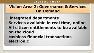 D I G I T A L I N D I A
 integrated departments
 Services available in real time, online
 All citizen entitlements to be available
on the cloud
 cashless financial transactions
electronic
Vision Area 2: Governance & Services
On Demand
 