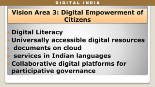 D I G I T A L I N D I A
 Digital Literacy
 Universally accessible digital resources
 documents on cloud
 services in Indian languages
 Collaborative digital platforms for
participative governance
Vision Area 3: Digital Empowerment of
Citizens
 