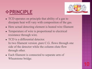 ● TCD operates on principle that ability of a gas to
dissipate heat will vary with composition of the gas.
● Here actual detecting element is heated wire filament
● Temperature of wire is proportional to electrical
resistance through wire.
● TCD is a differential detector.
In two filament version ,pure C.G. flows through one
side of the detector while the column elute flow
through other.
● Each filament is connected to separate arm of
Wheatstone bridge.
10
 