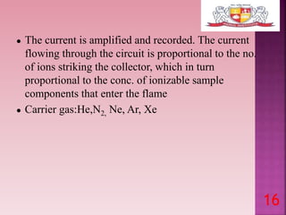 ● The current is amplified and recorded. The current
flowing through the circuit is proportional to the no.
of ions striking the collector, which in turn
proportional to the conc. of ionizable sample
components that enter the flame
● Carrier gas:He,N2, Ne, Ar, Xe
16
 
