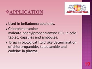 ● Used in belladonna alkaloids.
● Chlorpheneramine
maleate,phenylpropanalamine HCL in cold
tablet, capsules and ampoules.
● Drug in biological fluid like determination
of chlorpropamide, tolbutamide and
codeine in plasma.
19
 