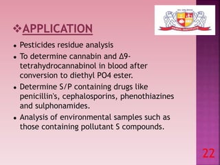 ● Pesticides residue analysis
● To determine cannabin and Δ9-
tetrahydrocannabinol in blood after
conversion to diethyl PO4 ester.
● Determine S/P containing drugs like
penicillin's, cephalosporins, phenothiazines
and sulphonamides.
● Analysis of environmental samples such as
those containing pollutant S compounds.
22
 