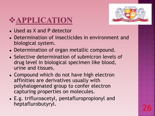 ● Used as X and P detector
● Determination of insecticides in environment and
biological system.
● Determination of organ metallic compound.
● Selective determination of submicron levels of
drug level in biological specimen like blood,
urine and tissues.
● Compound which do not have high electron
affinities are derivatives usually with
polyhalogenated group to confer electron
capturing properties on molecules.
● E.g. trifluroacetyl, pentafluropropionyl and
heptaflurobutyryl.
26
 