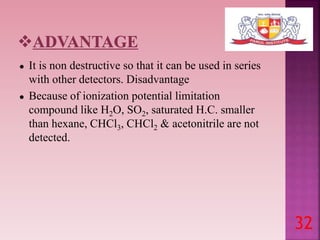 ● It is non destructive so that it can be used in series
with other detectors. Disadvantage
● Because of ionization potential limitation
compound like H2O, SO2, saturated H.C. smaller
than hexane, CHCl3, CHCl2 & acetonitrile are not
detected.
32
 