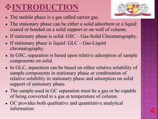 ● The mobile phase is a gas called carrier gas.
● The stationary phase can be either a solid adsorbent or a liquid
coated or bonded on a solid support or on wall of column.
● If stationary phase is solid: GSC – Gas-Solid Chromatography.
● If stationary phase is liquid: GLC – Gas-Liquid
chromatography.
● In GSC, separation is based upon relative adsorption of sample
components on solid.
● In GLC, separation can be based on either relative solubility of
sample components in stationary phase or combination of
relative solubility in stationary phase and adsorption on solid
support of stationary phase.
● The sample used in GC separation must be a gas or be capable
of being converted to a gas at temperature of column.
● GC provides both qualitative and quantitative analytical
information
4
 