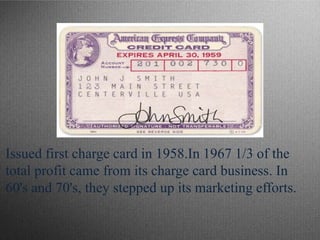 Issued first charge card in 1958.In 1967 1/3 of the
total profit came from its charge card business. In
60's and 70's, they stepped up its marketing efforts.
 