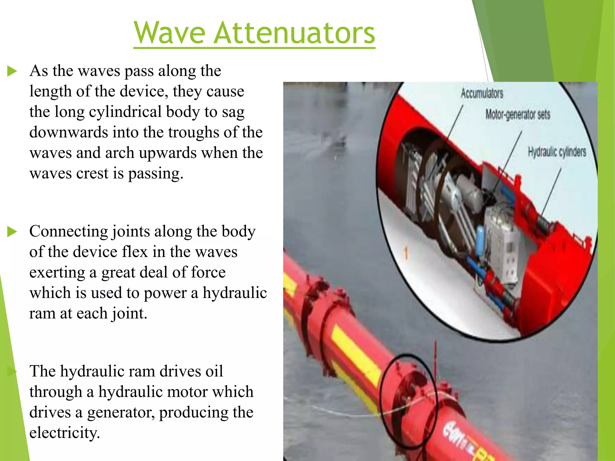 Wave Attenuators
 As the waves pass along the
length of the device, they cause
the long cylindrical body to sag
downwards into the troughs of the
waves and arch upwards when the
waves crest is passing.
 Connecting joints along the body
of the device flex in the waves
exerting a great deal of force
which is used to power a hydraulic
ram at each joint.
 The hydraulic ram drives oil
through a hydraulic motor which
drives a generator, producing the
electricity.
 