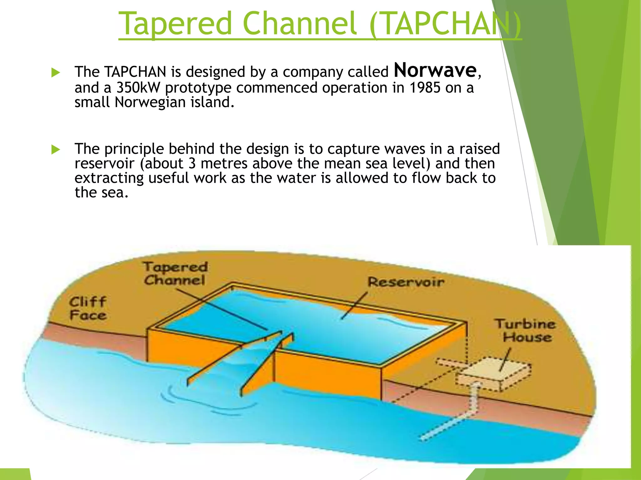 Tapered Channel (TAPCHAN)
 The TAPCHAN is designed by a company called Norwave,
and a 350kW prototype commenced operation in 1985 on a
small Norwegian island.
 The principle behind the design is to capture waves in a raised
reservoir (about 3 metres above the mean sea level) and then
extracting useful work as the water is allowed to flow back to
the sea.
 