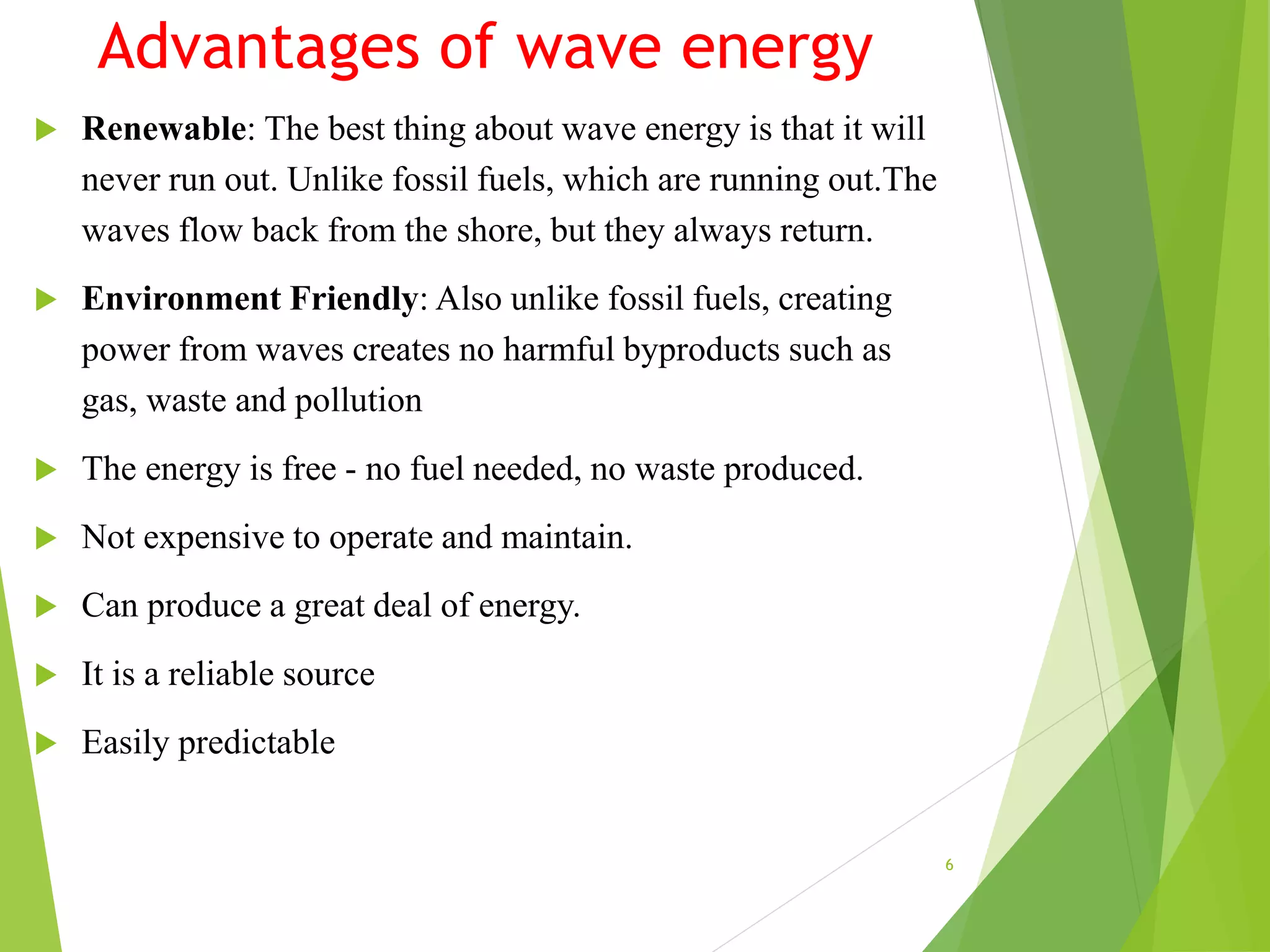 Advantages of wave energy
 Renewable: The best thing about wave energy is that it will
never run out. Unlike fossil fuels, which are running out.The
waves flow back from the shore, but they always return.
 Environment Friendly: Also unlike fossil fuels, creating
power from waves creates no harmful byproducts such as
gas, waste and pollution
 The energy is free - no fuel needed, no waste produced.
 Not expensive to operate and maintain.
 Can produce a great deal of energy.
 It is a reliable source
 Easily predictable
6
 