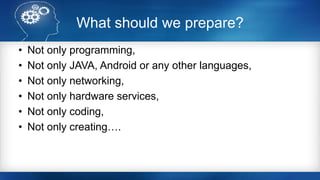 What should we prepare?
• Not only programming,
• Not only JAVA, Android or any other languages,
• Not only networking,
• Not only hardware services,
• Not only coding,
• Not only creating….
 