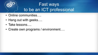 Fast ways
to be an ICT professional
• Online communities….
• Hang out with geeks….
• Take lessons….
• Create own programs / environment….
 