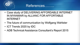 References……..
• Case study of DELIVERING AFFORDABLE INTERNET
IN MYANMAR by ALLIANC FOR AFFORTABLE
INTERNET
• The future of communication by Wolfgang Wahlster
• ICT Trends 2020 by IDC
• ADB Technical Assistance Consultant’s Report 2015
 