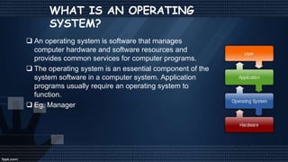 WHAT IS AN OPERATING
SYSTEM?
 An operating system is software that manages
computer hardware and software resources and
provides common services for computer programs.
 The operating system is an essential component of the
system software in a computer system. Application
programs usually require an operating system to
function.
 Eg. Manager
 