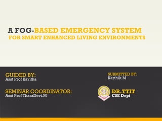 A FOG-BASED EMERGENCY SYSTEM
FOR SMART ENHANCED LIVING ENVIRONMENTS
GUIDED BY:
Asst Prof Kavitha
SEMINAR COORDINATOR:
Asst Prof TharaDevi.M
SUBMITTED BY:
Karthik.M
DR.TTIT
CSE Dept
 