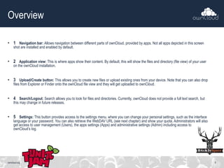 Overview
• 1 Navigation bar: Allows navigation between different parts of ownCloud, provided by apps. Not all apps depicted in this screen
shot are installed and enabled by default.
• 2 Application view: This is where apps show their content. By default, this will show the files and directory (file view) of your user
on the ownCloud installation.
• 3 Upload/Create button: This allows you to create new files or upload existing ones from your device. Note that you can also drop
files from Explorer or Finder onto the ownCloud file view and they will get uploaded to ownCloud.
• 4 Search/Logout: Search allows you to look for files and directories. Currently, ownCloud does not provide a full text search, but
this may change in future releases.
• 5 Settings: This button provides access to the settings menu, where you can change your personal settings, such as the interface
language or your password. You can also retrieve the WebDAV URL (see next chapter) and show your quota. Administrators will also
get access to user management (Users), the apps settings (Apps) and administrative settings (Admin) including access to
ownCloud’s log.
owncloud.org 8
 
