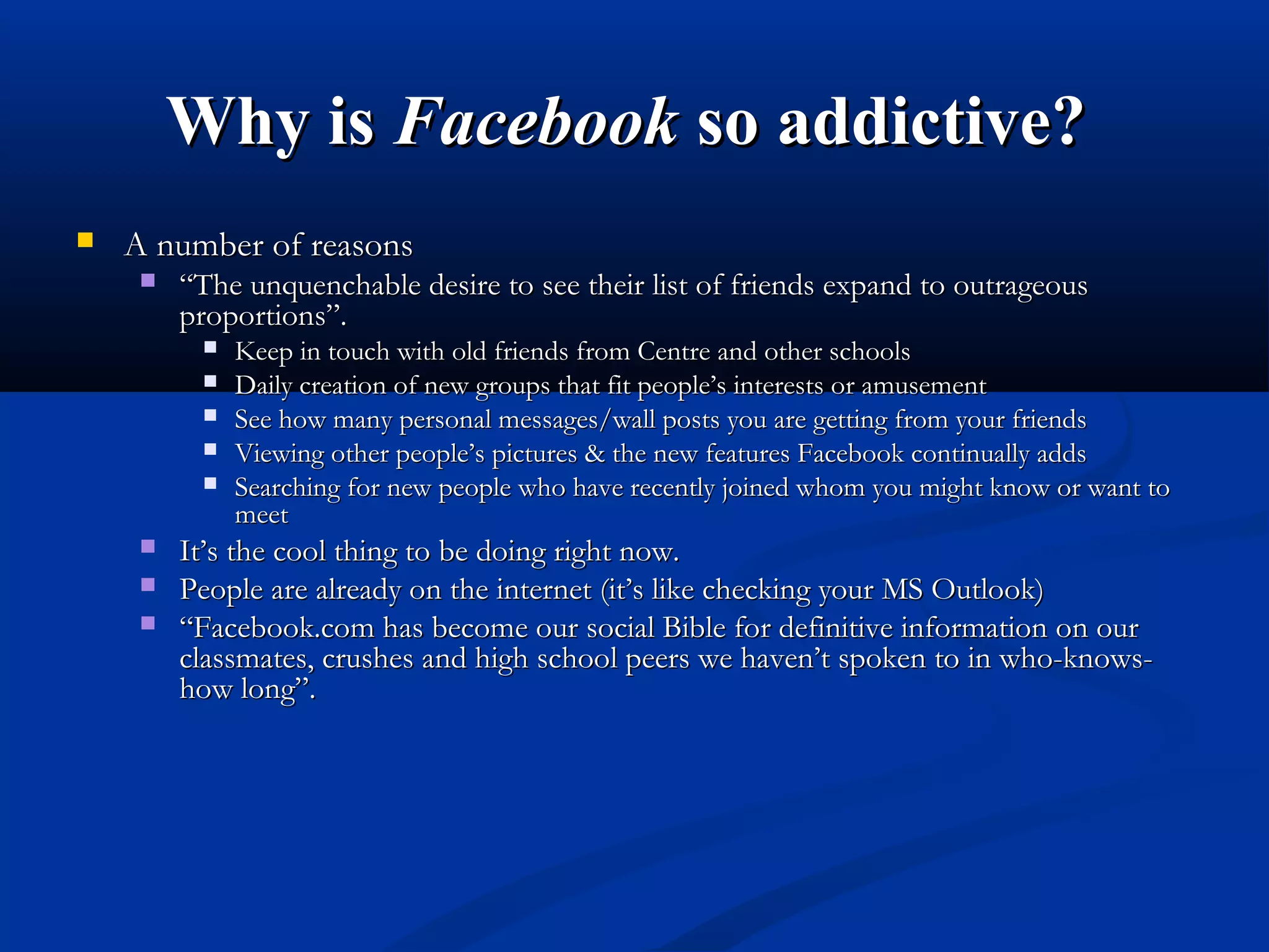 Why isWhy is FacebookFacebook so addictive?so addictive?
 A number of reasonsA number of reasons
 ““The unquenchable desire to see their list of friends expand to outrageousThe unquenchable desire to see their list of friends expand to outrageous
proportions”.proportions”.
 Keep in touch with old friends from Centre and other schoolsKeep in touch with old friends from Centre and other schools
 Daily creation of new groups that fit people’s interests or amusementDaily creation of new groups that fit people’s interests or amusement
 See how many personal messages/wall posts you are getting from your friendsSee how many personal messages/wall posts you are getting from your friends
 Viewing other people’s pictures & the new features Facebook continually addsViewing other people’s pictures & the new features Facebook continually adds
 Searching for new people who have recently joined whom you might know or want toSearching for new people who have recently joined whom you might know or want to
meetmeet
 It’s the cool thing to be doing right now.It’s the cool thing to be doing right now.
 People are already on the internet (it’s like checking your MS Outlook)People are already on the internet (it’s like checking your MS Outlook)
 ““Facebook.com has become our social Bible for definitive information on ourFacebook.com has become our social Bible for definitive information on our
classmates, crushes and high school peers we haven’t spoken to in who-knows-classmates, crushes and high school peers we haven’t spoken to in who-knows-
how long”.how long”.
 