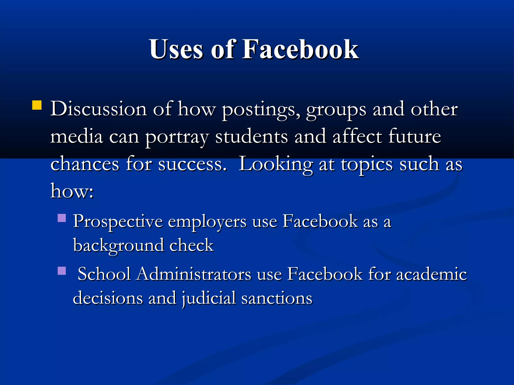 Uses of FacebookUses of Facebook
 Discussion of how postings, groups and otherDiscussion of how postings, groups and other
media can portray students and affect futuremedia can portray students and affect future
chances for success. Looking at topics such aschances for success. Looking at topics such as
how:how:
 Prospective employers use Facebook as aProspective employers use Facebook as a
background checkbackground check
 School Administrators use Facebook for academicSchool Administrators use Facebook for academic
decisions and judicial sanctionsdecisions and judicial sanctions
 