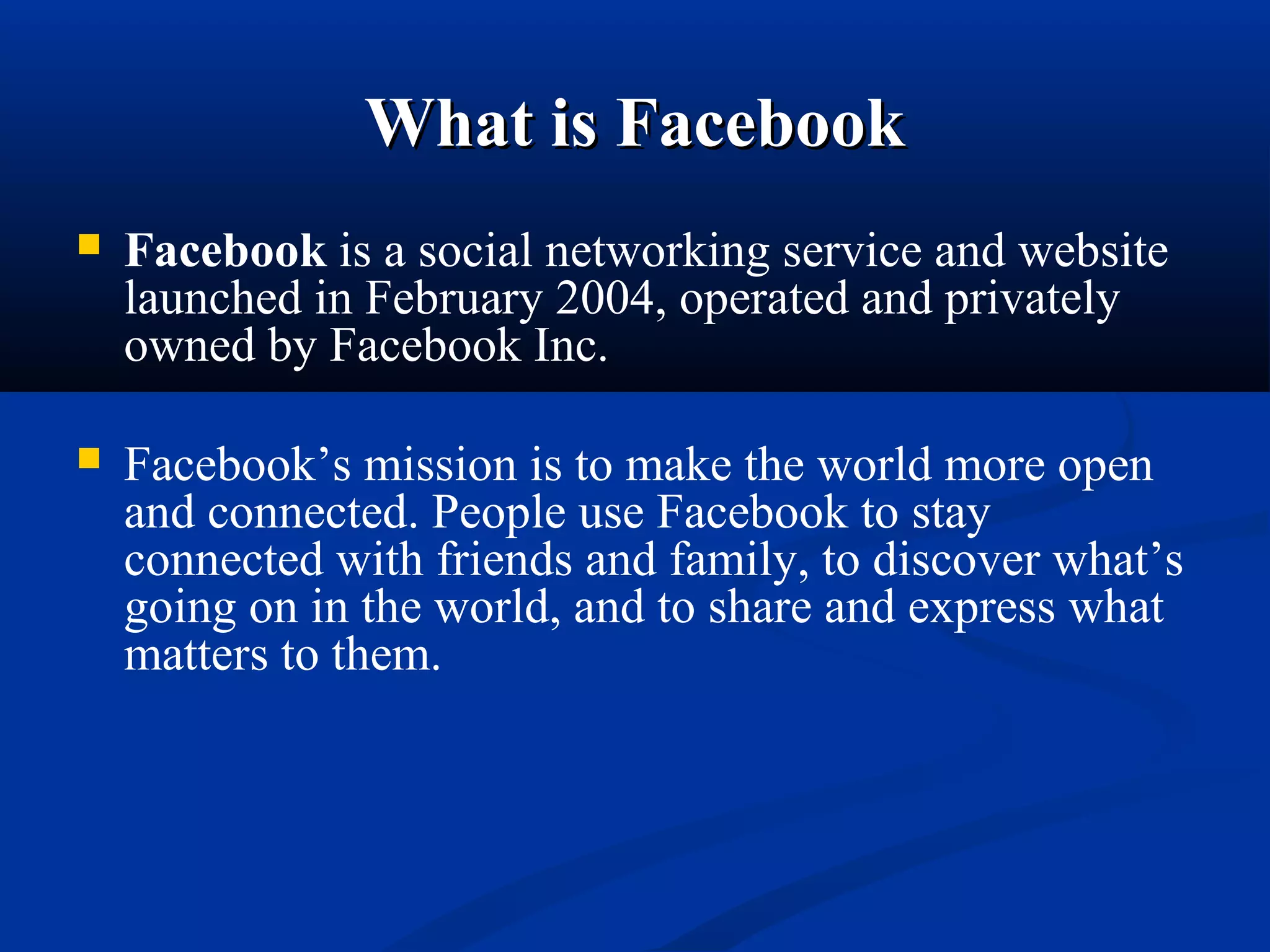 What is FacebookWhat is Facebook
 Facebook is a social networking service and website 
launched in February 2004, operated and privately 
owned by Facebook Inc.
 Facebook’s mission is to make the world more open 
and connected. People use Facebook to stay 
connected with friends and family, to discover what’s 
going on in the world, and to share and express what 
matters to them.
 