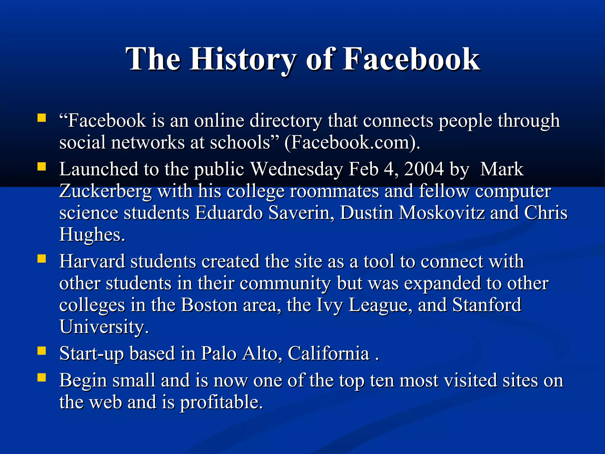 The History of FacebookThe History of Facebook
 ““Facebook is an online directory that connects people throughFacebook is an online directory that connects people through
social networks at schools” (Facebook.com).social networks at schools” (Facebook.com).
 Launched to the public Wednesday Feb 4, 2004 byLaunched to the public Wednesday Feb 4, 2004 by MarkMark
Zuckerberg with his college roommates and fellow computerZuckerberg with his college roommates and fellow computer
science students Eduardo Saverin, Dustin Moskovitz and Chrisscience students Eduardo Saverin, Dustin Moskovitz and Chris
Hughes.Hughes.
 Harvard students created the site as a tool to connect withHarvard students created the site as a tool to connect with
other students in their communityother students in their community but was expanded to otherbut was expanded to other
colleges in the Boston area, the Ivy League, and Stanfordcolleges in the Boston area, the Ivy League, and Stanford
University.University.
 Start-up based in Palo Alto, California .Start-up based in Palo Alto, California .
 Begin small and is now one of the top ten most visited sites onBegin small and is now one of the top ten most visited sites on
the web and is profitable.the web and is profitable.
 