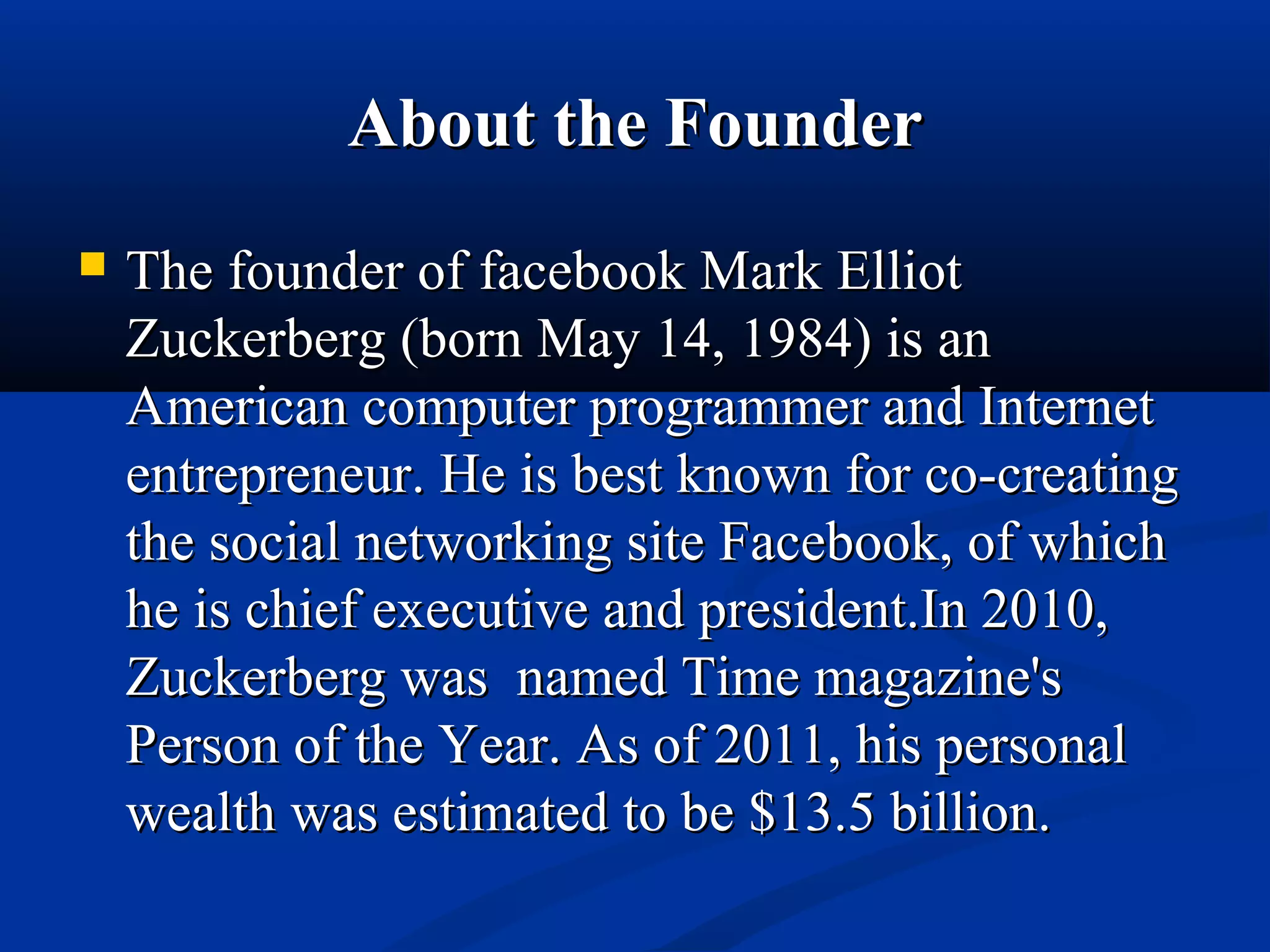 About the FounderAbout the Founder
 The founder of facebook Mark ElliotThe founder of facebook Mark Elliot
Zuckerberg (born May 14, 1984) is anZuckerberg (born May 14, 1984) is an
American computer programmer and InternetAmerican computer programmer and Internet
entrepreneur. He is best known for co-creatingentrepreneur. He is best known for co-creating
the social networking site Facebook, of whichthe social networking site Facebook, of which
he is chief executive and president.In 2010,he is chief executive and president.In 2010,
Zuckerberg was named Time magazine'sZuckerberg was named Time magazine's
Person of the Year. As of 2011, his personalPerson of the Year. As of 2011, his personal
wealth was estimated to be $13.5 billion.wealth was estimated to be $13.5 billion.
 